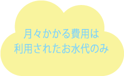 初期費用0円　月々にかかる費用は利用されるお水代のみ