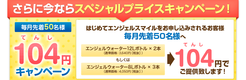 さらに今ならスペシャルプライスキャンペーン！はじめてエンジェルスマイルをお申し込みされるお客様毎月先着50名様へ、エンジェルウォーター12Lボトル × 2本（通常価格：3,340円［税抜］）エンジェルウォーター8Lボトル × 3本、もしくは（通常価格：3,750円［税抜］）を104円でご提供致します！