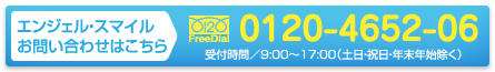 エンジェル・スマイル　お問い合わせはこちら／フリーダイヤル0120-4652-06／受付時間／9:00〜17:00（土日・祝日・年末年始除く）