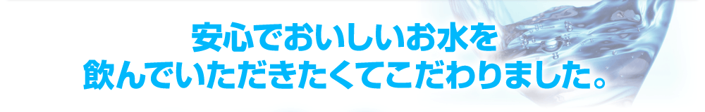 安心でおいしいお水を飲んでいただきたくてこだわりました。