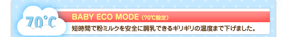 BABY ECO MODE（70℃設定）　短時間で粉ミルクを安全に調乳できるギリギリの温度まで下げました。