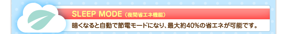 SLEEP MODE（夜間省エネ機能）　暗くなると自動で節電モードになり、最大約40%の省エネが可能です。