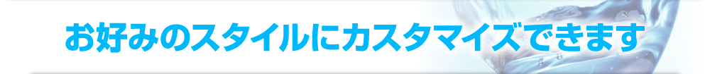 お好みのスタイルにカスタマイズできます