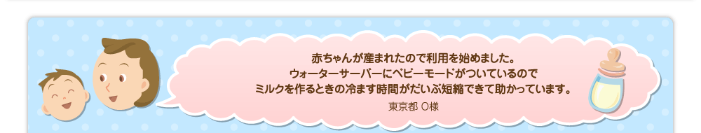 赤ちゃんが産まれたので利用を始めました。ウォーターサーバーにベビーモードがついているのでミルクを作るときの冷ます時間がだいぶ短縮できて助かっています。／東京都 O様