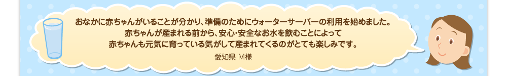 おなかに赤ちゃんがいることが分かり、準備のためにウォーターサーバーの利用を始めました。赤ちゃんが産まれる前から、安心・安全なお水を飲むことによって赤ちゃんも元気に育っている気がして産まれてくるのがとても楽しみです。／愛知県 M様