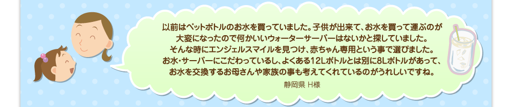 以前はペットボトルのお水を買っていました。子供が出来て、お水を買って運ぶのが大変になったので何かいいウォーターサーバーはないかと探していました。そんな時にエンジェルスマイルを見つけ、赤ちゃん専用という事で選びました。お水・サーバーにこだわっているし、よくある12Lボトルとは別に8Lボトルがあって、お水を交換するお母さんや家族の事も考えてくれているのがうれしいですね。／静岡県 H様