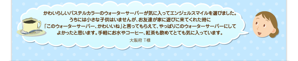 かわいらしいパステルカラーのウォーターサーバーが気に入ってエンジェルスマイルを選びました。うちには小さな子供はいませんが、お友達が家に遊びに来てくれた時に「このウォーターサーバー、かわいいね」と言ってもらえて、やっぱりこのウォーターサーバーにしてよかったと思います。手軽にお水やコーヒー、紅茶も飲めてとても気に入っています。／大阪府 T様