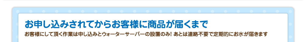 お申し込みされてからお客様に商品が届くまで／お客様にして頂く作業は申し込みとウォーターサーバーの設置のみ！ あとは連絡不要で定期的にお水が届きます